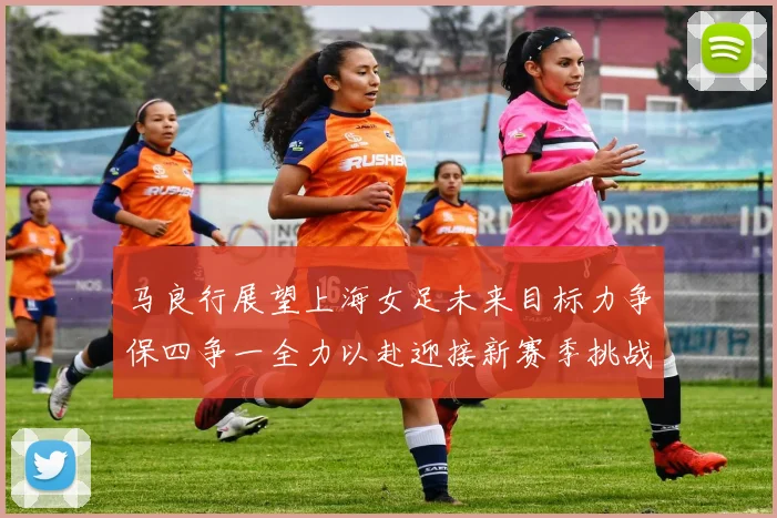 马良行展望上海女足未来目标力争保四争一全力以赴迎接新赛季挑战