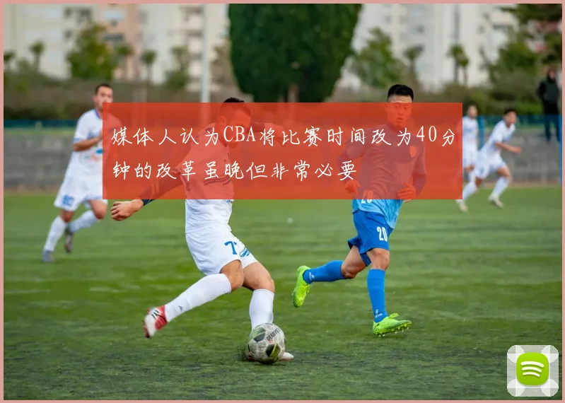媒体人认为CBA将比赛时间改为40分钟的改革虽晚但非常必要