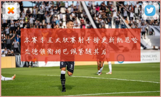 本赛季五大联赛射手榜更新凯恩哈兰德领衔姆巴佩紧随其后