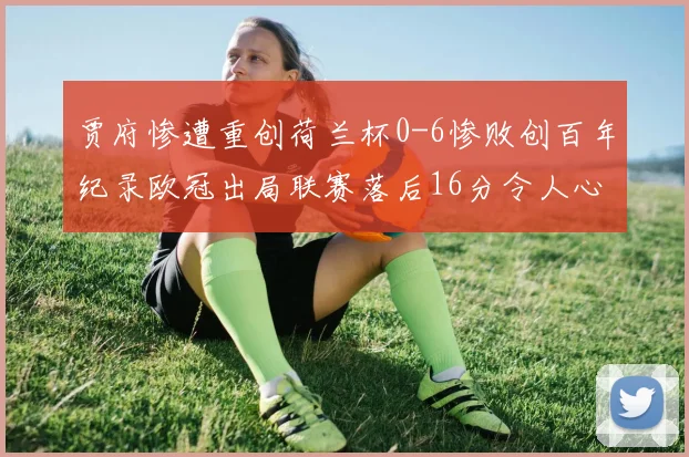 贾府惨遭重创荷兰杯0-6惨败创百年纪录欧冠出局联赛落后16分令人心痛