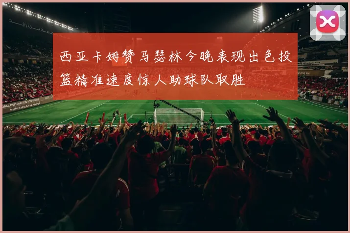 西亚卡姆赞马瑟林今晚表现出色投篮精准速度惊人助球队取胜