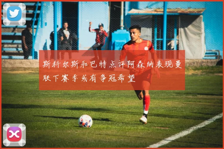 斯科尔斯和巴特点评阿森纳表现曼联下赛季或有争冠希望
