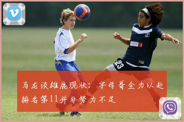 马龙谈雄鹿现状：字母哥全力以赴排名第11并非努力不足