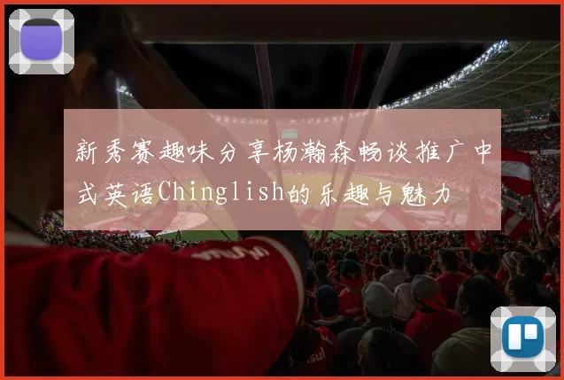 新秀赛趣味分享杨瀚森畅谈推广中式英语Chinglish的乐趣与魅力