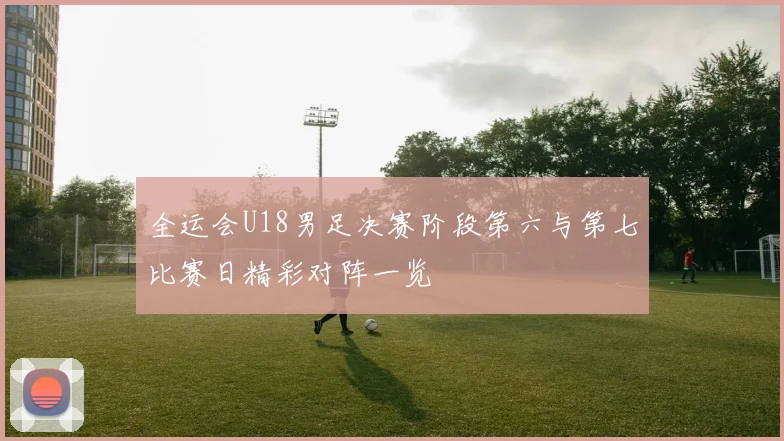 全运会U18男足决赛阶段第六与第七比赛日精彩对阵一览