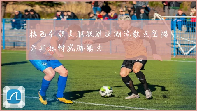 梅西引领美职联进攻潮流散点图揭示其独特威胁能力