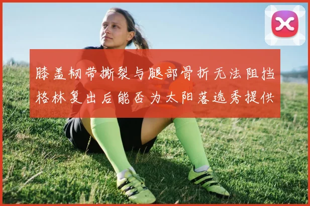 膝盖韧带撕裂与腿部骨折无法阻挡格林复出后能否为太阳落选秀提供替补支持