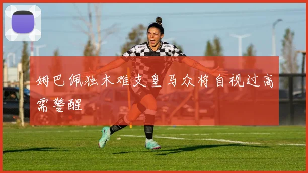 姆巴佩独木难支皇马众将自视过高需警醒