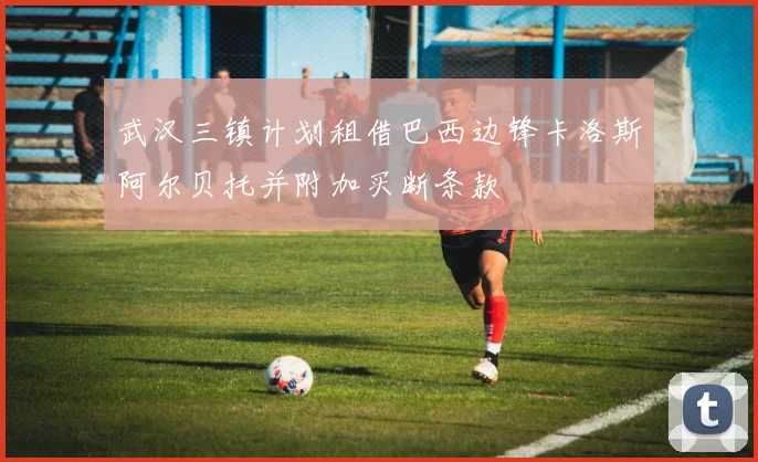武汉三镇计划租借巴西边锋卡洛斯阿尔贝托并附加买断条款