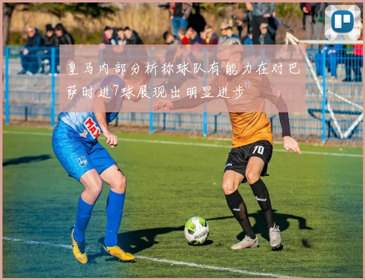 皇马内部分析称球队有能力在对巴萨时进7球展现出明显进步