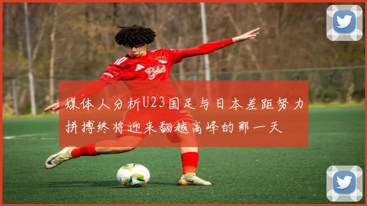 媒体人分析U23国足与日本差距努力拼搏终将迎来翻越高峰的那一天