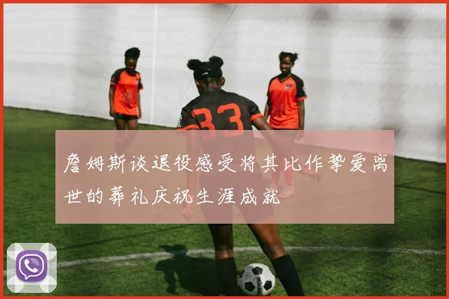 詹姆斯谈退役感受将其比作挚爱离世的葬礼庆祝生涯成就
