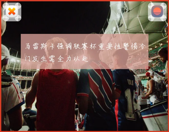 马雷斯卡强调联赛杯重要性警惕冷门发生需全力以赴