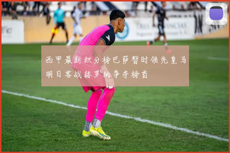 西甲最新积分榜巴萨暂时领先皇马明日客战赫罗纳争夺榜首