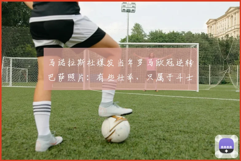 马诺拉斯社媒发当年罗马欧冠逆转巴萨照片：有些壮举，只属于斗士