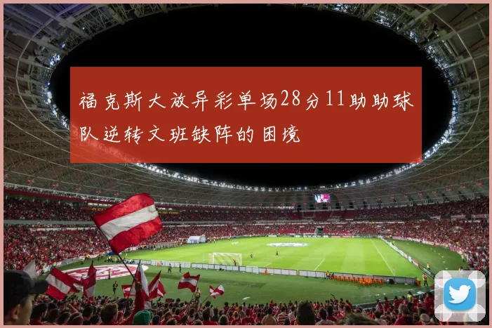 福克斯大放异彩单场28分11助助球队逆转文班缺阵的困境
