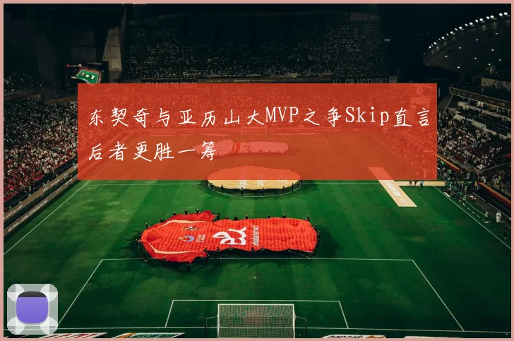 东契奇与亚历山大MVP之争Skip直言后者更胜一筹
