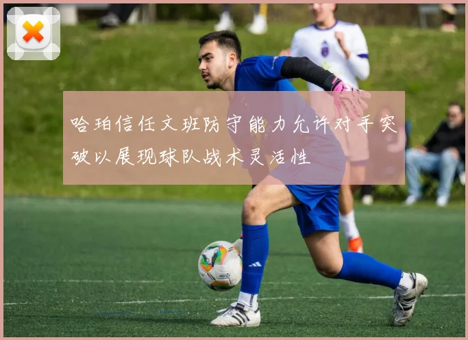 哈珀信任文班防守能力允许对手突破以展现球队战术灵活性