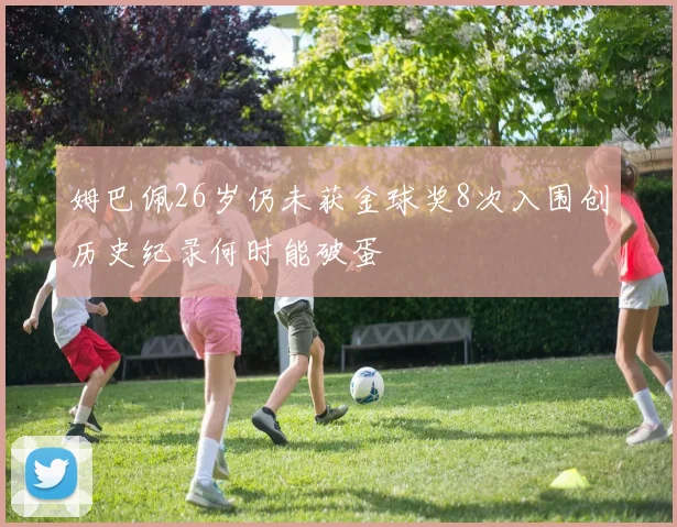 姆巴佩26岁仍未获金球奖8次入围创历史纪录何时能破蛋