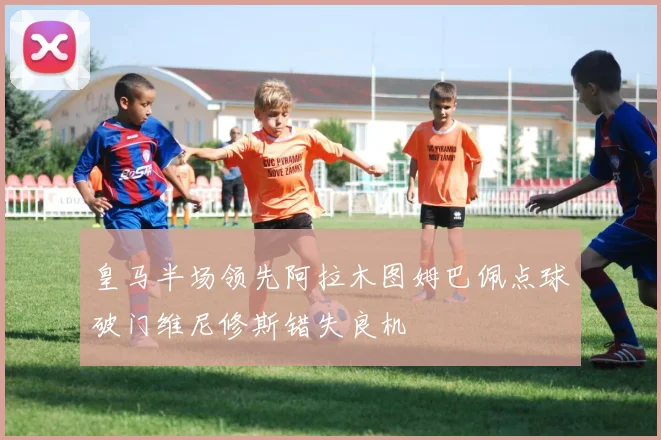 皇马半场领先阿拉木图姆巴佩点球破门维尼修斯错失良机