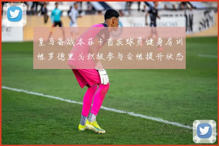 皇马备战本菲卡首发球员健身房训练罗德里戈积极参与合练提升状态