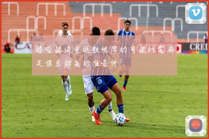 滕哈赫谈重返教练席的可能性需满足俱乐部高标准条件